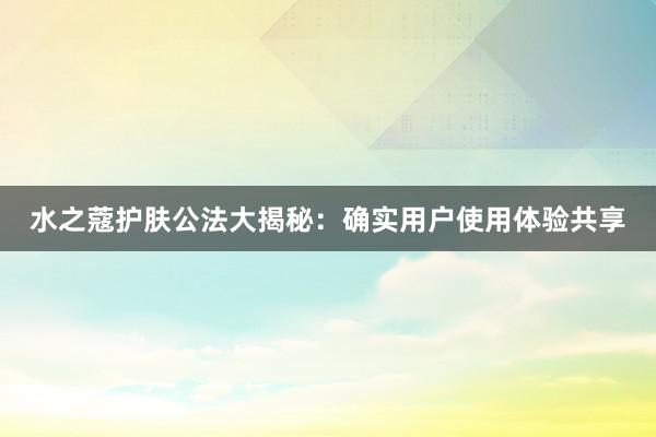 水之蔻护肤公法大揭秘：确实用户使用体验共享