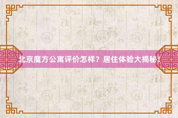 北京魔方公寓评价怎样？居住体验大揭秘！